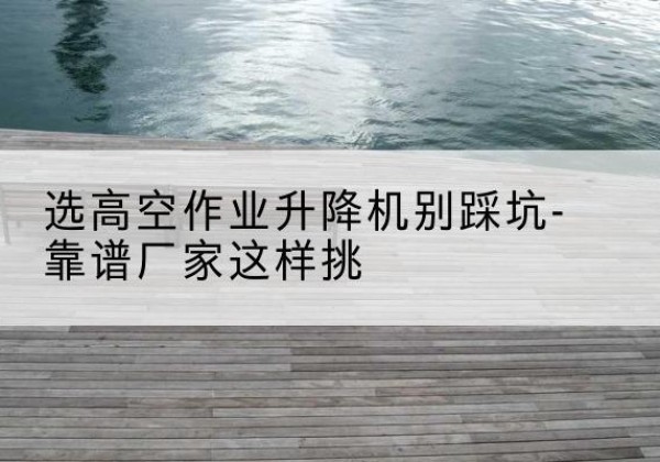 蕉岭剪叉式升降机厂家-选高空作业升降机别踩坑-靠谱厂家这样挑