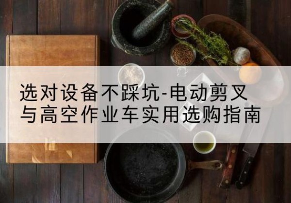 蕉岭电动剪叉升降平台怎么选-选对设备不踩坑-电动剪叉与高空作业车实用选购指南