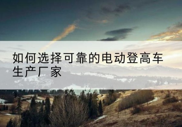 蕉岭电动登高车厂家-如何选择可靠的电动登高车生产厂家