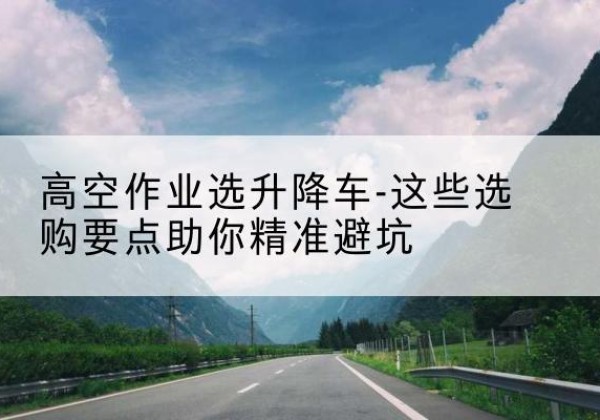 蕉岭升降车厂家-高空作业选升降车-这些选购要点助你*避坑