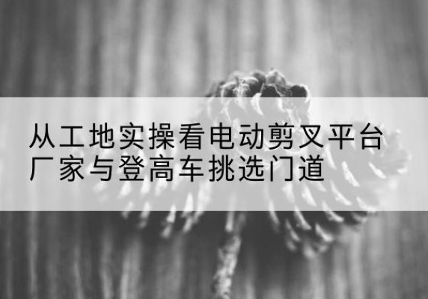 蕉岭电动剪叉升降平台厂家-从工地实操看电动剪叉平台厂家与登高车挑选门道